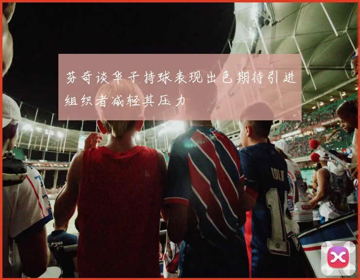 芬奇谈华子持球表现出色期待引进组织者减轻其压力