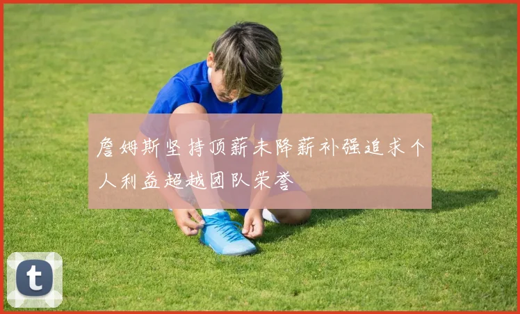 詹姆斯坚持顶薪未降薪补强追求个人利益超越团队荣誉