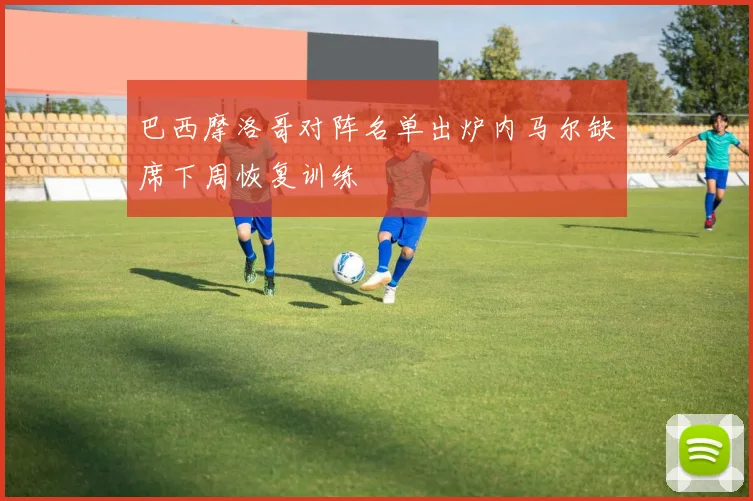 巴西摩洛哥对阵名单出炉内马尔缺席下周恢复训练