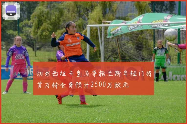切尔西纽卡皇马争抢兰斯年轻门将贾万转会费预计2500万欧元