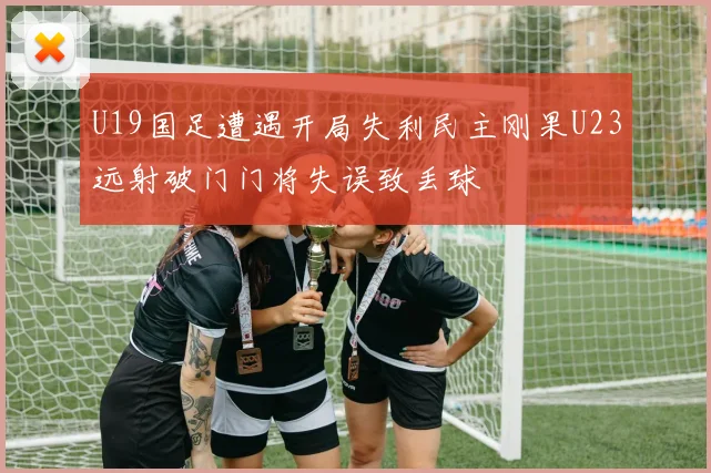 U19国足遭遇开局失利民主刚果U23远射破门门将失误致丢球
