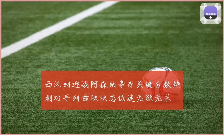西汉姆迎战阿森纳争夺关键分数热刺对手利兹联状态低迷无欲无求